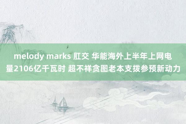 melody marks 肛交 华能海外上半年上网电量2106亿千瓦时 超不祥贪图老本支拨参预新动力