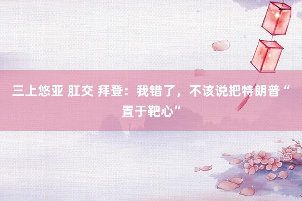 三上悠亚 肛交 拜登：我错了，不该说把特朗普“置于靶心”