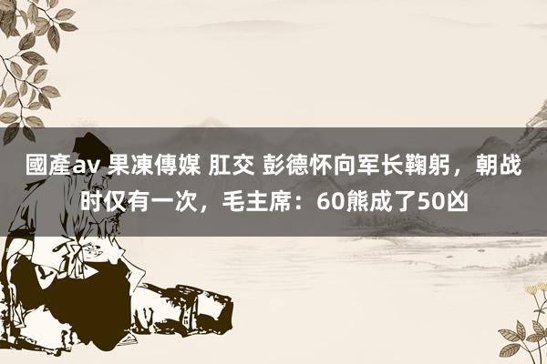 國產av 果凍傳媒 肛交 彭德怀向军长鞠躬，朝战时仅有一次，毛主席：60熊成了50凶
