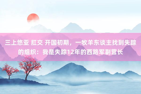 三上悠亚 肛交 开国初期，一牧羊东谈主找到失踪的组织：我是失踪12年的西路军副营长
