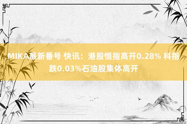 MIKA最新番号 快讯：港股恒指高开0.28% 科指跌0.03%石油股集体高开