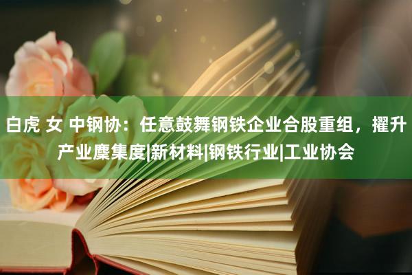 白虎 女 中钢协：任意鼓舞钢铁企业合股重组，擢升产业麇集度|新材料|钢铁行业|工业协会