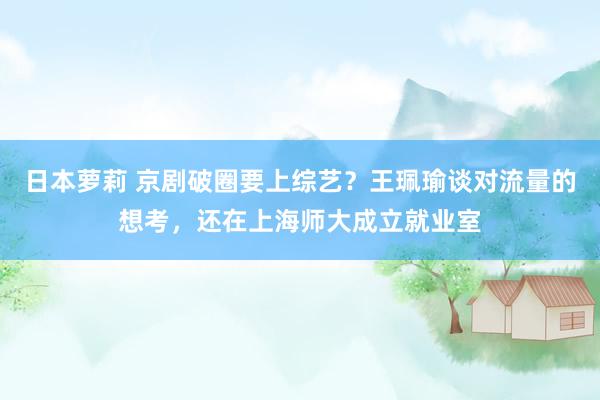 日本萝莉 京剧破圈要上综艺？王珮瑜谈对流量的想考，还在上海师大成立就业室