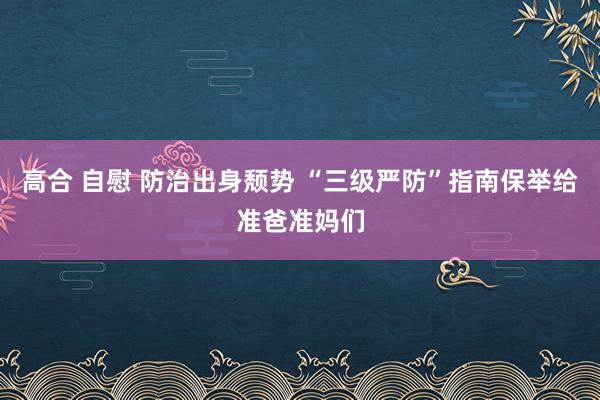 高合 自慰 防治出身颓势 “三级严防”指南保举给准爸准妈们