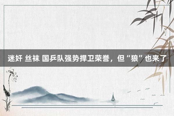 迷奸 丝袜 国乒队强势捍卫荣誉，但“狼”也来了