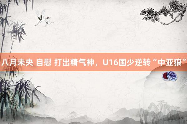 八月未央 自慰 打出精气神，U16国少逆转“中亚狼”