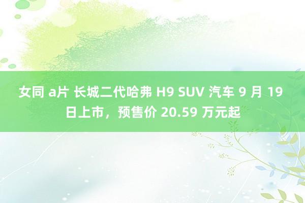 女同 a片 长城二代哈弗 H9 SUV 汽车 9 月 19 日上市，预售价 20.59 万元起