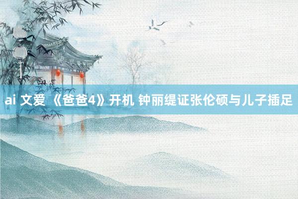 ai 文爱 《爸爸4》开机 钟丽缇证张伦硕与儿子插足