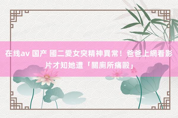 在线av 国产 國二愛女突精神異常！爸爸上網看影片　才知她遭「關廁所痛毆」