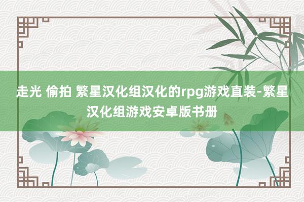 走光 偷拍 繁星汉化组汉化的rpg游戏直装-繁星汉化组游戏安卓版书册