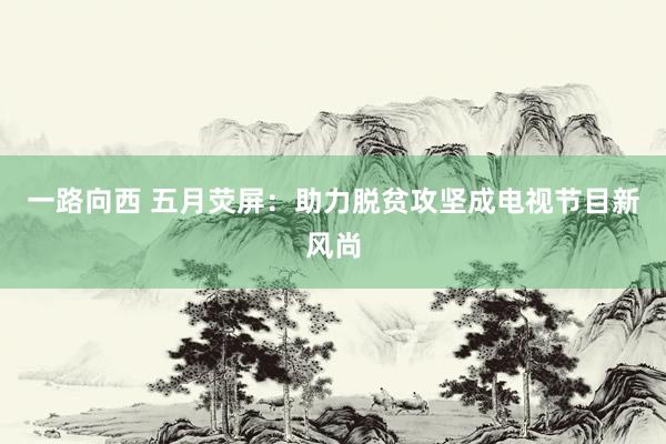 一路向西 五月荧屏：助力脱贫攻坚成电视节目新风尚