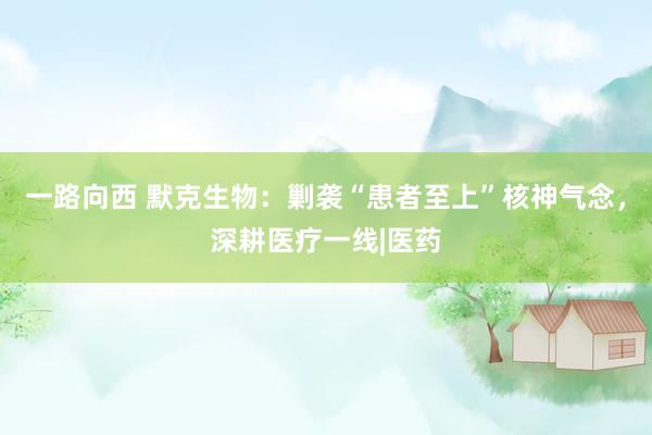 一路向西 默克生物：剿袭“患者至上”核神气念，深耕医疗一线|医药