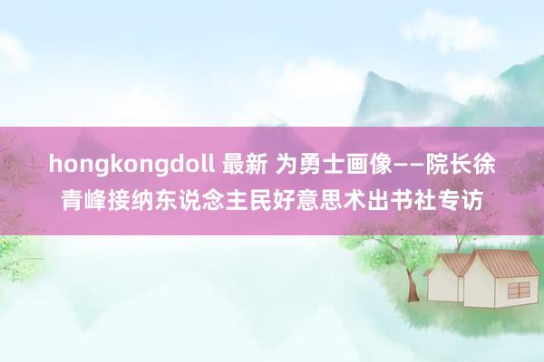 hongkongdoll 最新 为勇士画像——院长徐青峰接纳东说念主民好意思术出书社专访