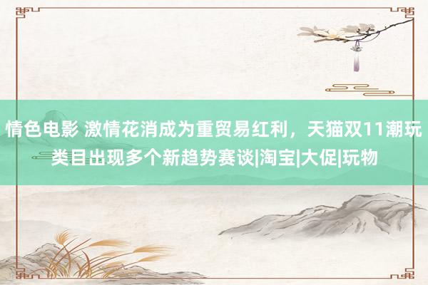 情色电影 激情花消成为重贸易红利，天猫双11潮玩类目出现多个新趋势赛谈|淘宝|大促|玩物