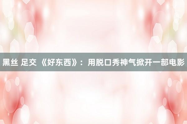 黑丝 足交 《好东西》：用脱口秀神气掀开一部电影