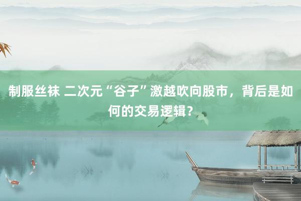 制服丝袜 二次元“谷子”激越吹向股市，背后是如何的交易逻辑？
