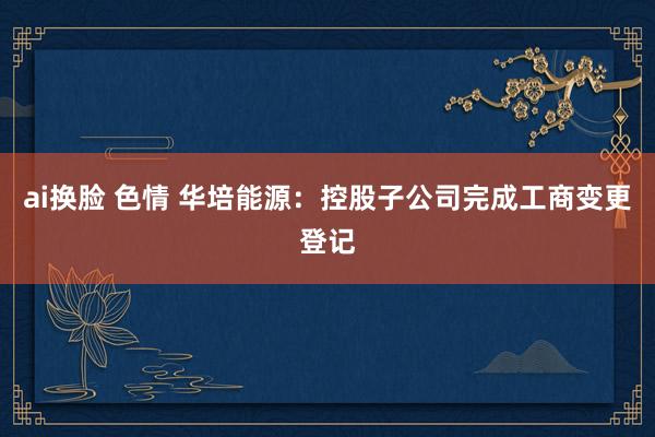 ai换脸 色情 华培能源：控股子公司完成工商变更登记