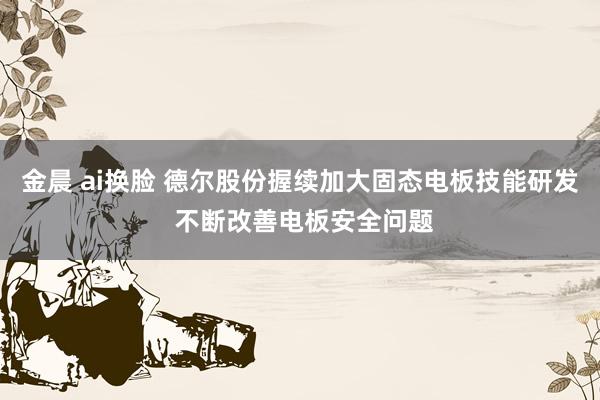 金晨 ai换脸 德尔股份握续加大固态电板技能研发 不断改善电板安全问题