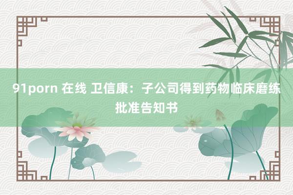 91porn 在线 卫信康：子公司得到药物临床磨练批准告知书