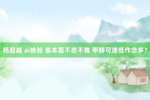 杨超越 ai换脸 基本面不悲不雅 甲醇可逢低作念多？