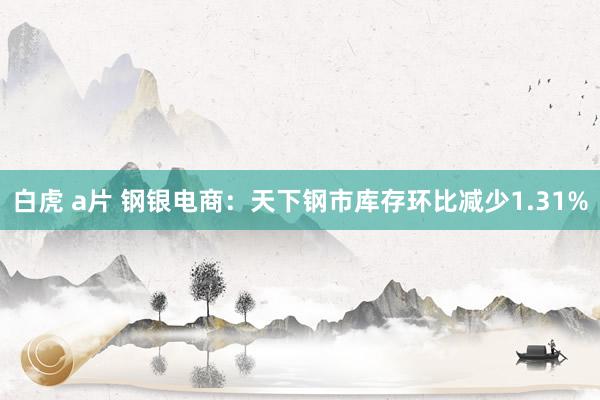 白虎 a片 钢银电商：天下钢市库存环比减少1.31%