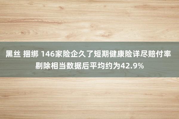 黑丝 捆绑 146家险企久了短期健康险详尽赔付率 剔除相当数据后平均约为42.9%
