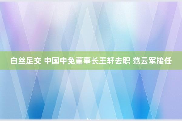 白丝足交 中国中免董事长王轩去职 范云军接任