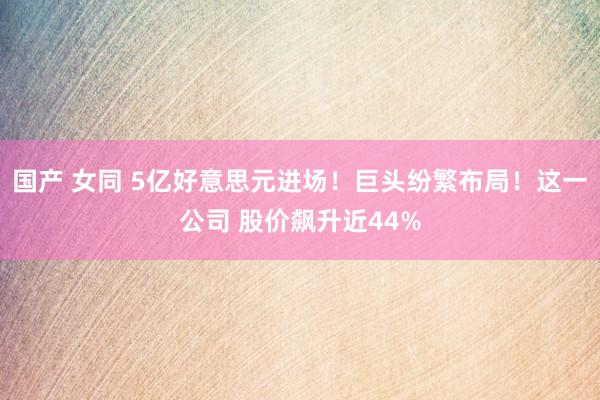 国产 女同 5亿好意思元进场！巨头纷繁布局！这一公司 股价飙升近44%