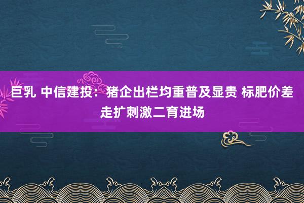 巨乳 中信建投：猪企出栏均重普及显贵 标肥价差走扩刺激二育进场