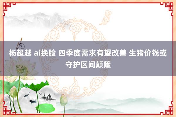 杨超越 ai换脸 四季度需求有望改善 生猪价钱或守护区间颠簸