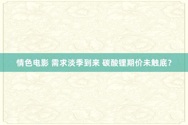 情色电影 需求淡季到来 碳酸锂期价未触底？