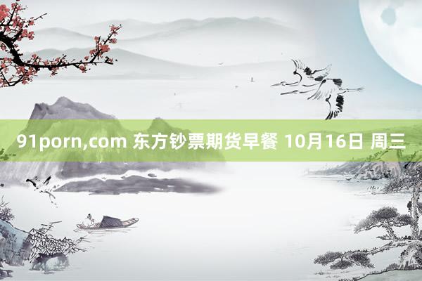 91porn，com 东方钞票期货早餐 10月16日 周三