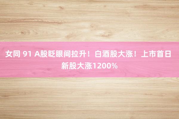 女同 91 A股眨眼间拉升！白酒股大涨！上市首日 新股大涨1200%