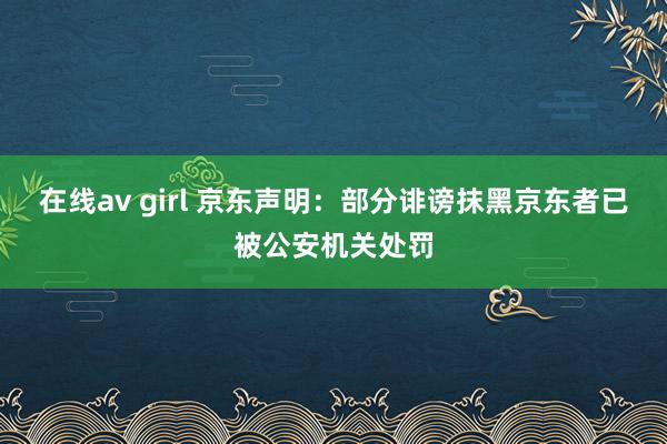 在线av girl 京东声明：部分诽谤抹黑京东者已被公安机关处罚