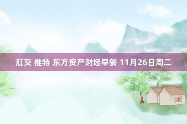 肛交 推特 东方资产财经早餐 11月26日周二