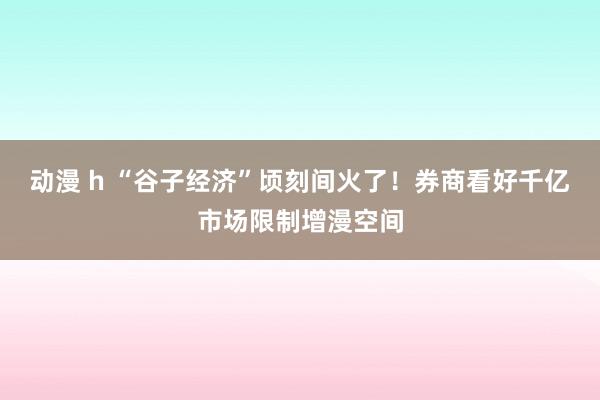 动漫 h “谷子经济”顷刻间火了！券商看好千亿市场限制增漫空间