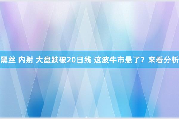 黑丝 内射 大盘跌破20日线 这波牛市悬了？来看分析