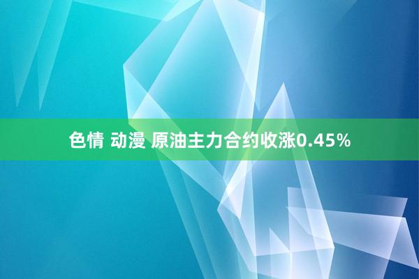 色情 动漫 原油主力合约收涨0.45%