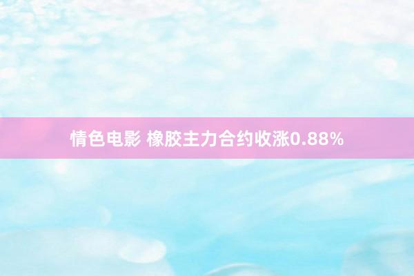 情色电影 橡胶主力合约收涨0.88%