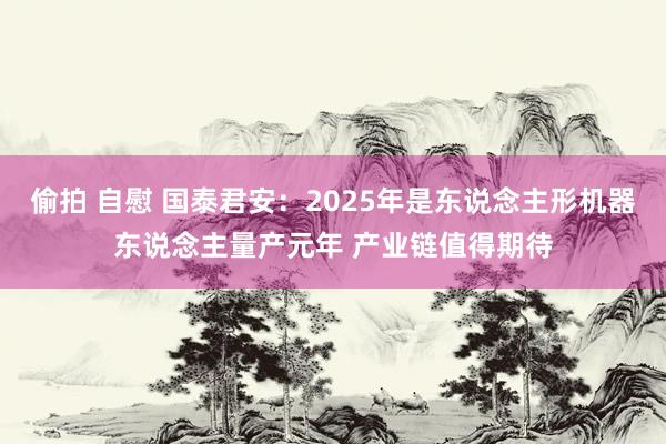 偷拍 自慰 国泰君安：2025年是东说念主形机器东说念主量产元年 产业链值得期待