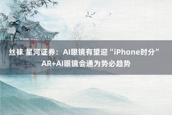 丝袜 星河证券：AI眼镜有望迎“iPhone时分” AR+AI眼镜会通为势必趋势