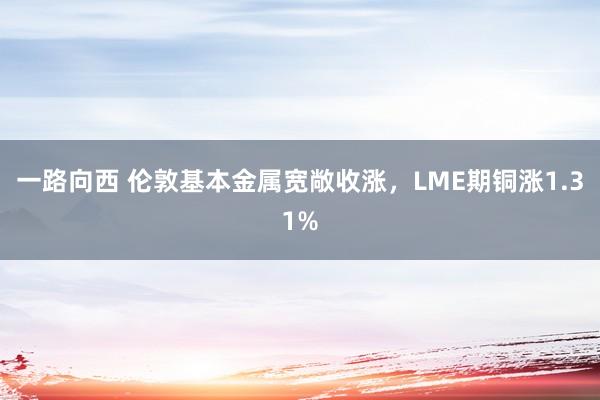 一路向西 伦敦基本金属宽敞收涨，LME期铜涨1.31%