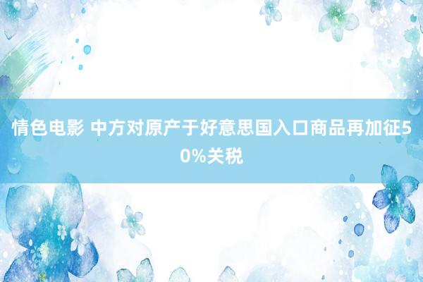 情色电影 中方对原产于好意思国入口商品再加征50%关税