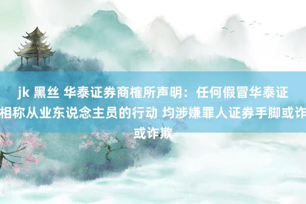 jk 黑丝 华泰证券商榷所声明：任何假冒华泰证券相称从业东说念主员的行动 均涉嫌罪人证券手脚或诈欺