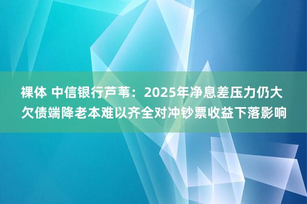 裸体 中信银行芦苇：2025年净息差压力仍大 欠债端降老本难以齐全对冲钞票收益下落影响